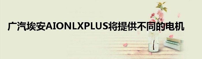 广汽埃安AIONLXPLUS将提供不同的电机