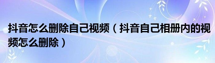 抖音怎么删除自己视频（抖音自己相册内的视频怎么删除）