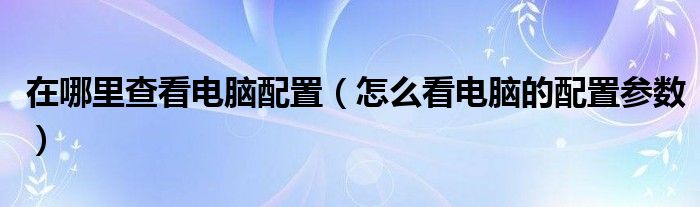 在哪里查看电脑配置（怎么看电脑的配置参数）