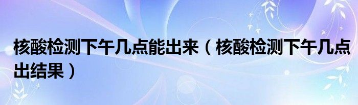 核酸检测下午几点能出来（核酸检测下午几点出结果）