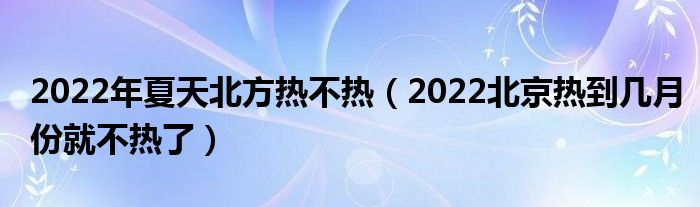 2022年夏天北方热不热（2022北京热到几月份就不热了）