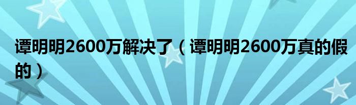 谭明明2600万解决了（谭明明2600万真的假的）