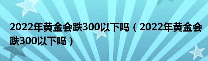 2022年黄金会跌300以下吗（2022年黄金会跌300以下吗）