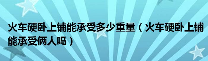 火车硬卧上铺能承受多少重量（火车硬卧上铺能承受俩人吗）