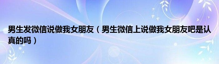 男生发微信说做我女朋友（男生微信上说做我女朋友吧是认真的吗）