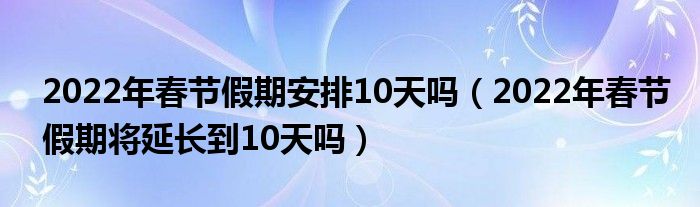 2022年春节假期安排10天吗（2022年春节假期将延长到10天吗）