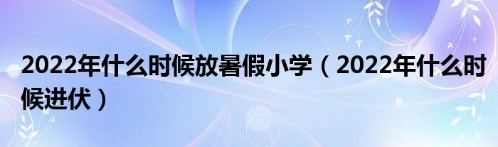 2022年什么时候放暑假小学（2022年什么时候进伏）