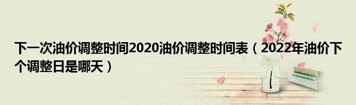 下一次油价调整时间2020油价调整时间表（2022年油价下个调整日是哪天）