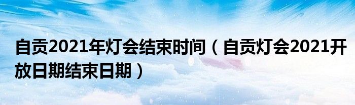 自贡2021年灯会结束时间（自贡灯会2021开放日期结束日期）