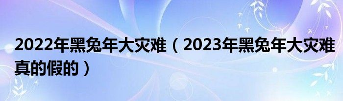 2022年黑兔年大灾难（2023年黑兔年大灾难真的假的）