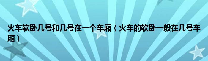 火车软卧几号和几号在一个车厢（火车的软卧一般在几号车厢）