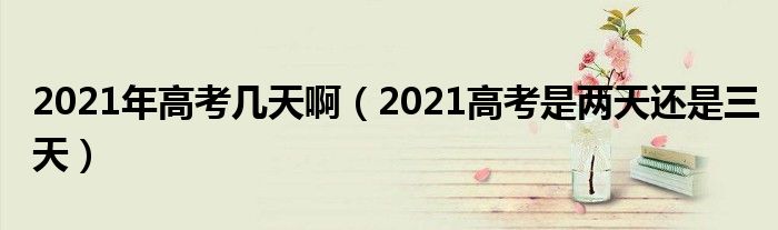 2021年高考几天啊（2021高考是两天还是三天）