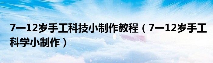 7一12岁手工科技小制作教程（7一12岁手工科学小制作）