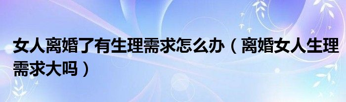 女人离婚了有生理需求怎么办（离婚女人生理需求大吗）