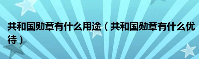 共和国勋章有什么用途（共和国勋章有什么优待）