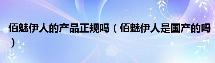 佰魅伊人的产品正规吗（佰魅伊人是国产的吗）