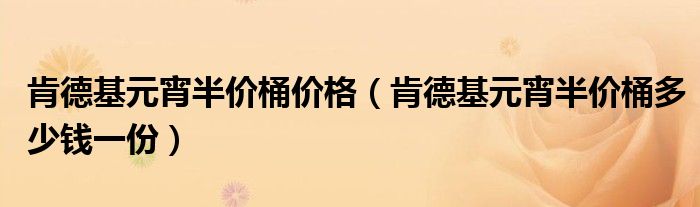 肯德基元宵半价桶价格（肯德基元宵半价桶多少钱一份）