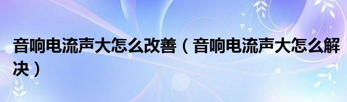 音响电流声大怎么改善（音响电流声大怎么解决）