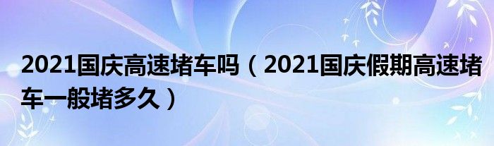 2021国庆高速堵车吗（2021国庆假期高速堵车一般堵多久）