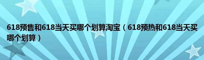 618预售和618当天买哪个划算淘宝（618预热和618当天买哪个划算）