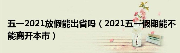 五一2021放假能出省吗（2021五一假期能不能离开本市）