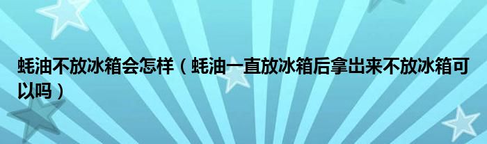 蚝油不放冰箱会怎样（蚝油一直放冰箱后拿岀来不放冰箱可以吗）