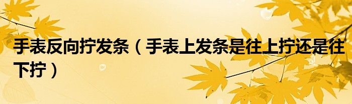 手表反向拧发条（手表上发条是往上拧还是往下拧）