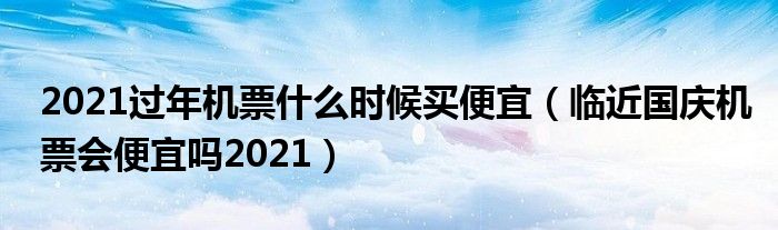 2021过年机票什么时候买便宜（临近国庆机票会便宜吗2021）