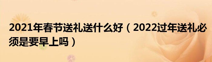 2021年春节送礼送什么好（2022过年送礼必须是要早上吗）