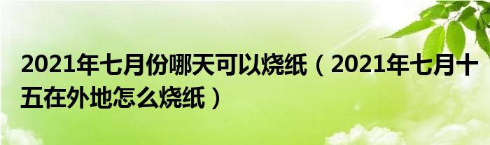 2021年七月份哪天可以烧纸（2021年七月十五在外地怎么烧纸）