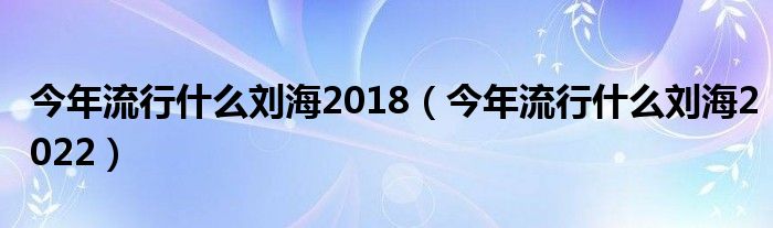 今年流行什么刘海2018（今年流行什么刘海2022）