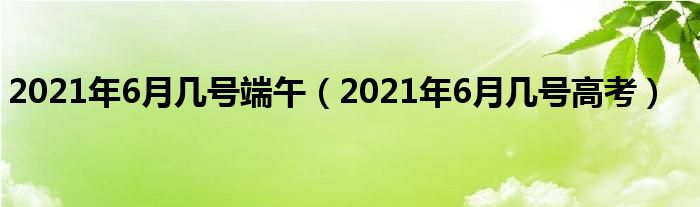 2021年6月几号端午（2021年6月几号高考）