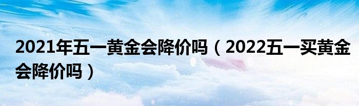 2021年五一黄金会降价吗（2022五一买黄金会降价吗）