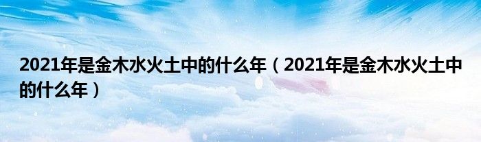 2021年是金木水火土中的什么年（2021年是金木水火土中的什么年）