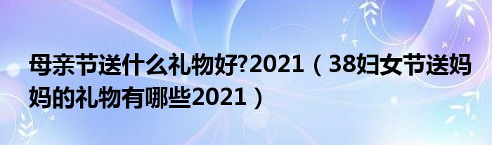 母亲节送什么礼物好?2021（38妇女节送妈妈的礼物有哪些2021）