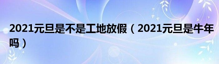 2021元旦是不是工地放假（2021元旦是牛年吗）