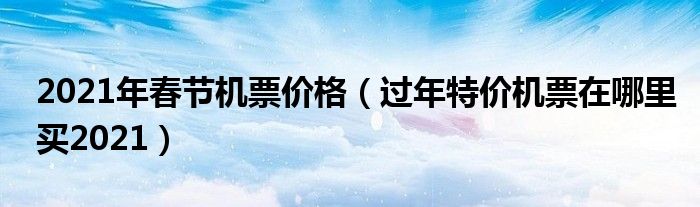 2021年春节机票价格（过年特价机票在哪里买2021）