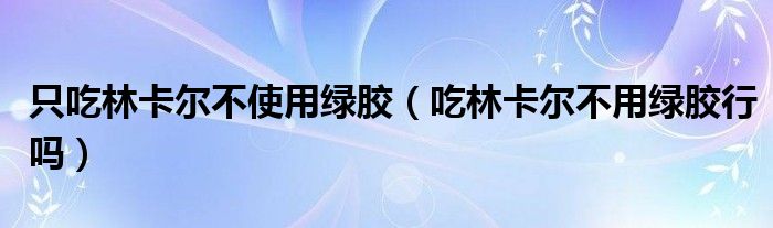 只吃林卡尔不使用绿胶（吃林卡尔不用绿胶行吗）