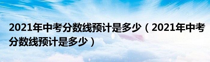 2021年中考分数线预计是多少（2021年中考分数线预计是多少）