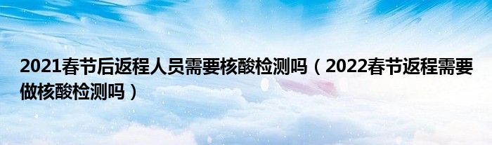 2021春节后返程人员需要核酸检测吗（2022春节返程需要做核酸检测吗）