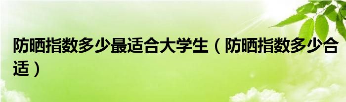 防晒指数多少最适合大学生（防晒指数多少合适）