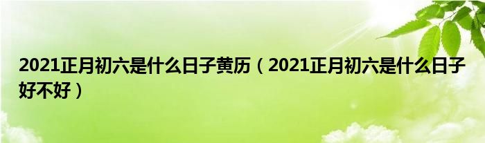 2021正月初六是什么日子黄历（2021正月初六是什么日子好不好）