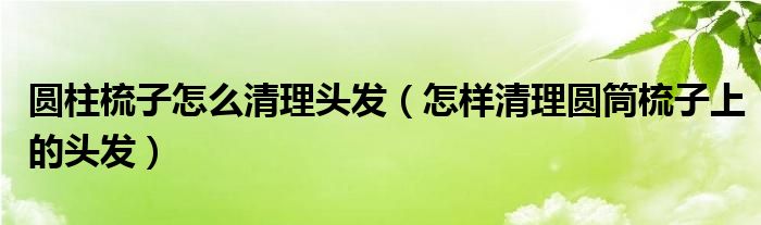 圆柱梳子怎么清理头发（怎样清理圆筒梳子上的头发）