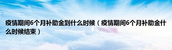 疫情期间6个月补助金到什么时候（疫情期间6个月补助金什么时候结束）