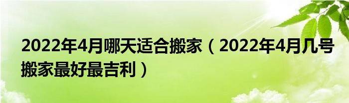 2022年4月哪天适合搬家（2022年4月几号搬家最好最吉利）