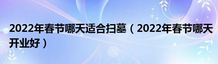 2022年春节哪天适合扫墓（2022年春节哪天开业好）