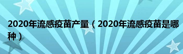 2020年流感疫苗产量（2020年流感疫苗是哪种）