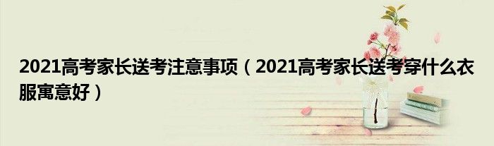 2021高考家长送考注意事项（2021高考家长送考穿什么衣服寓意好）