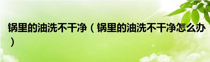 锅里的油洗不干净（锅里的油洗不干净怎么办）