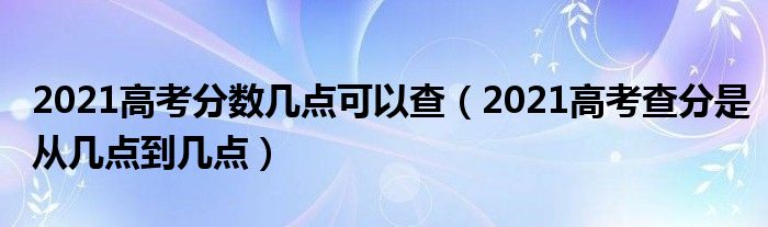 2021高考分数几点可以查（2021高考查分是从几点到几点）